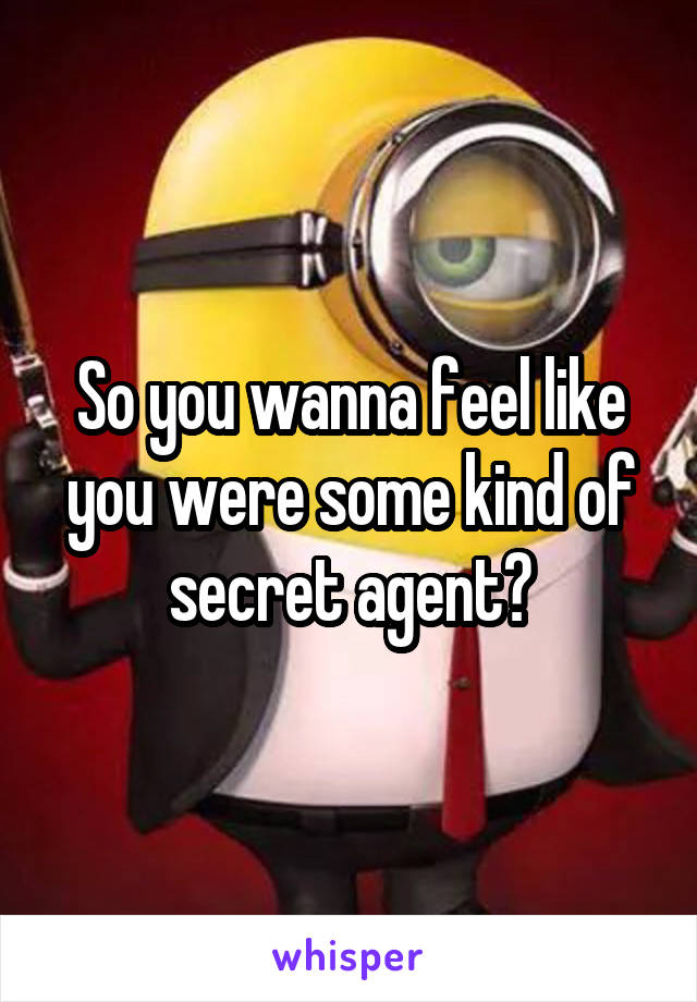 So you wanna feel like you were some kind of secret agent?