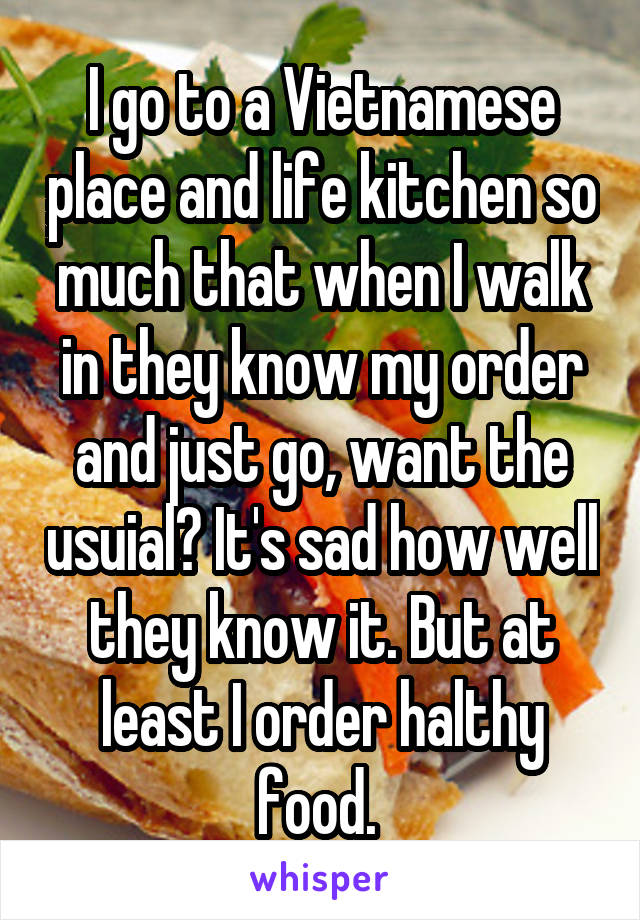 I go to a Vietnamese place and life kitchen so much that when I walk in they know my order and just go, want the usuial? It's sad how well they know it. But at least I order halthy food. 