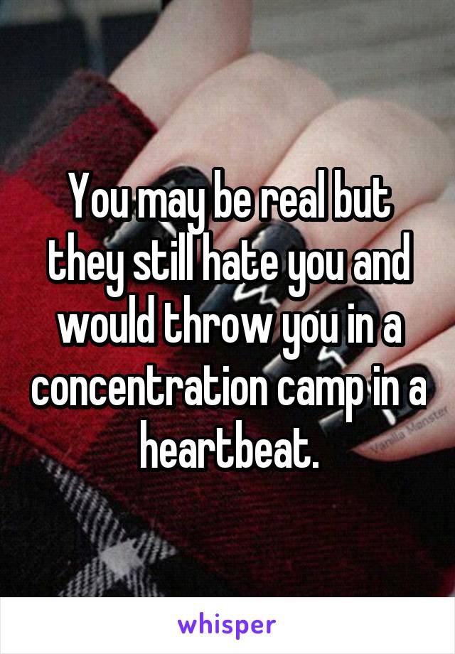 You may be real but they still hate you and would throw you in a concentration camp in a heartbeat.