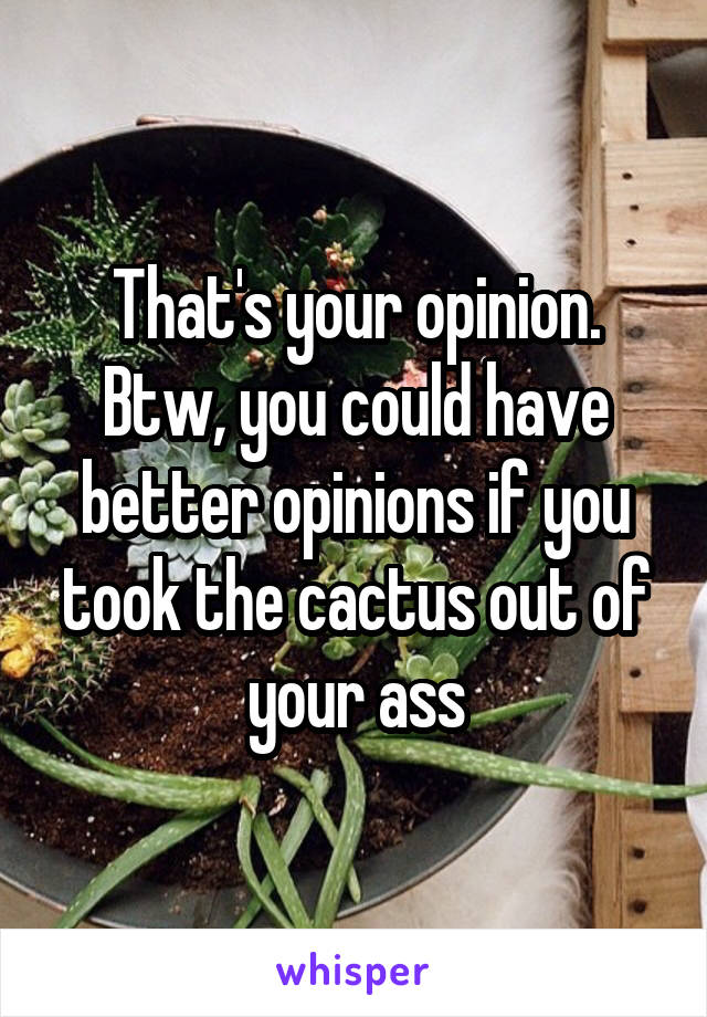 That's your opinion. Btw, you could have better opinions if you took the cactus out of your ass