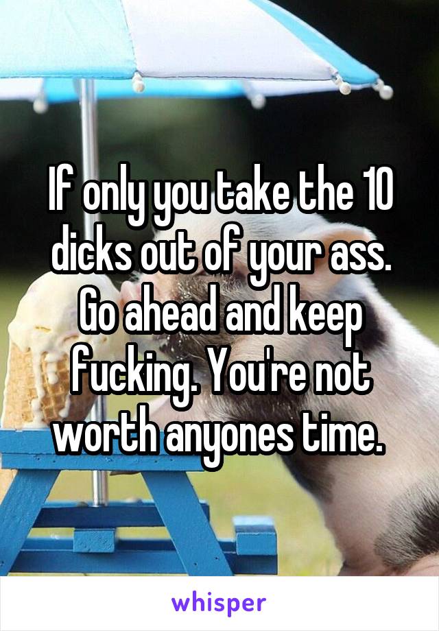 If only you take the 10 dicks out of your ass. Go ahead and keep fucking. You're not worth anyones time. 