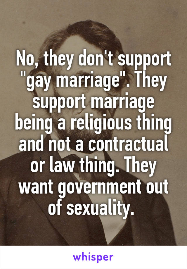 No, they don't support "gay marriage". They support marriage being a religious thing and not a contractual or law thing. They want government out of sexuality. 