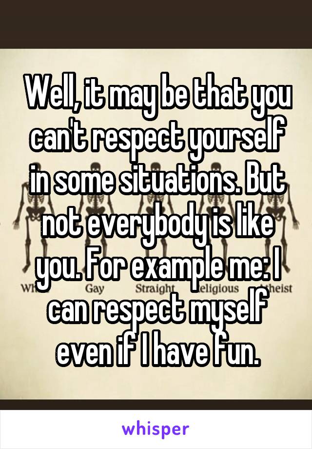 Well, it may be that you can't respect yourself in some situations. But not everybody is like you. For example me: I can respect myself even if I have fun.