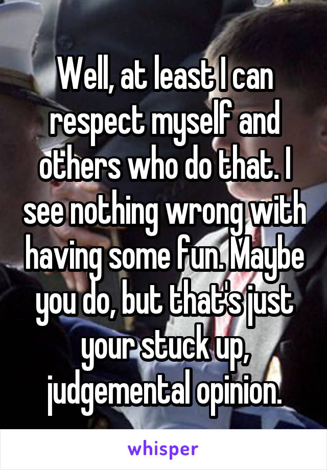 Well, at least I can respect myself and others who do that. I see nothing wrong with having some fun. Maybe you do, but that's just your stuck up, judgemental opinion.