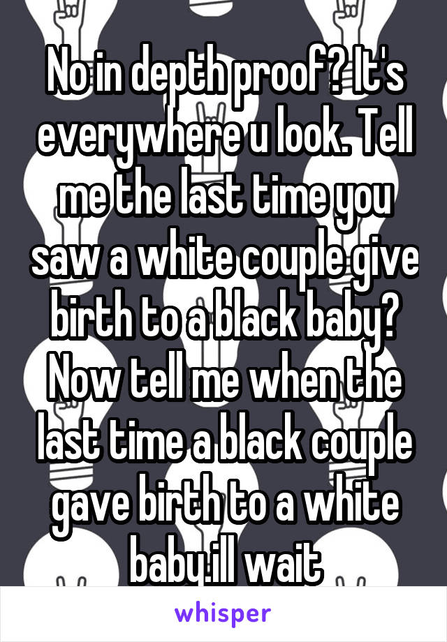 No in depth proof? It's everywhere u look. Tell me the last time you saw a white couple give birth to a black baby? Now tell me when the last time a black couple gave birth to a white baby.ill wait