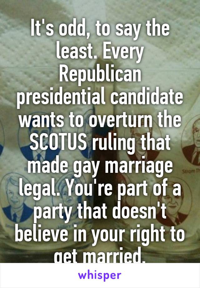 It's odd, to say the least. Every Republican presidential candidate wants to overturn the SCOTUS ruling that made gay marriage legal. You're part of a party that doesn't believe in your right to get married.