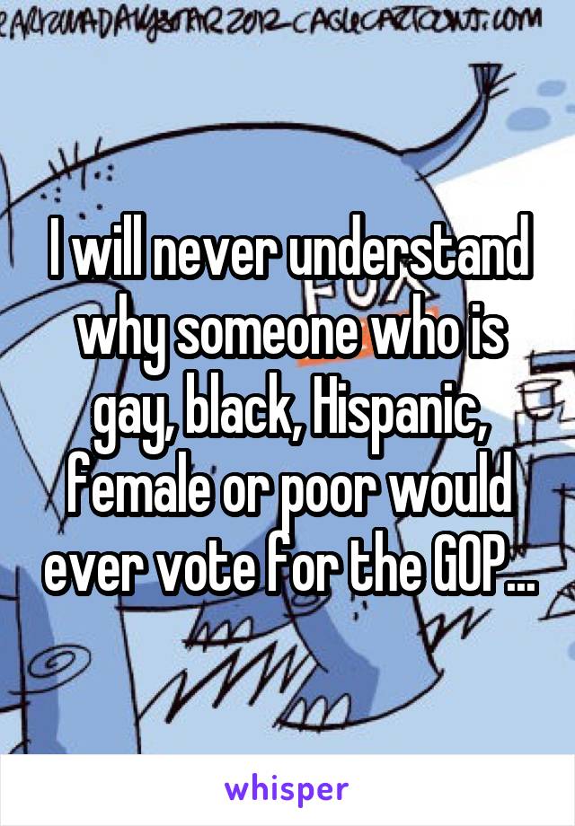 I will never understand why someone who is gay, black, Hispanic, female or poor would ever vote for the GOP...