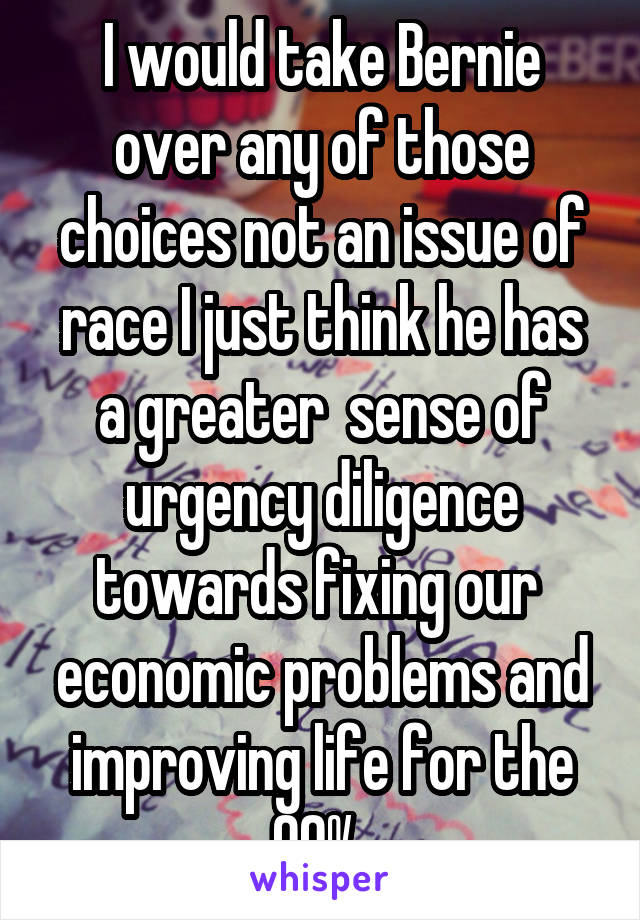 I would take Bernie over any of those choices not an issue of race I just think he has a greater  sense of urgency diligence towards fixing our  economic problems and improving life for the 99% 