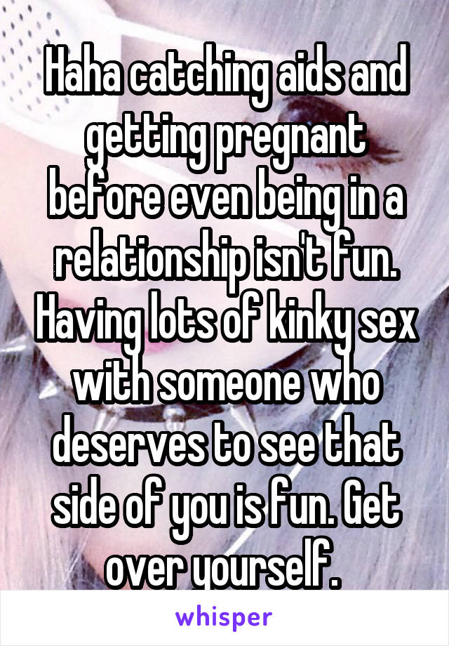 Haha catching aids and getting pregnant before even being in a relationship isn't fun. Having lots of kinky sex with someone who deserves to see that side of you is fun. Get over yourself. 