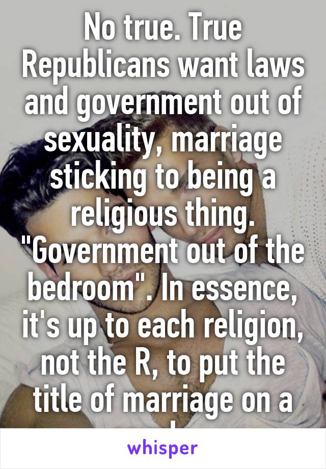 No true. True Republicans want laws and government out of sexuality, marriage sticking to being a religious thing. "Government out of the bedroom". In essence, it's up to each religion, not the R, to put the title of marriage on a couple.  