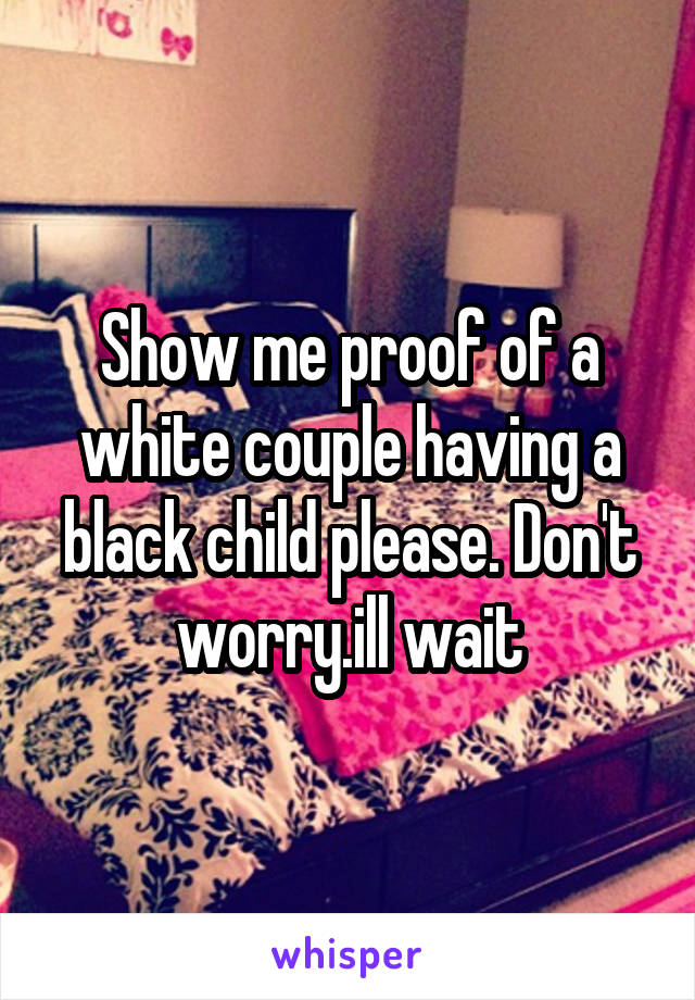 Show me proof of a white couple having a black child please. Don't worry.ill wait