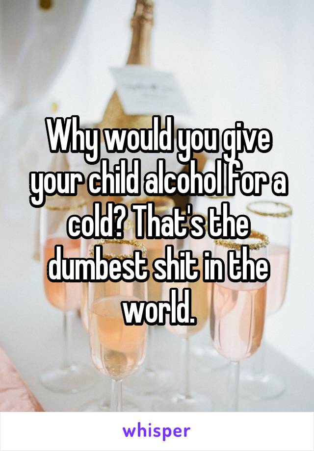 Why would you give your child alcohol for a cold? That's the dumbest shit in the world.