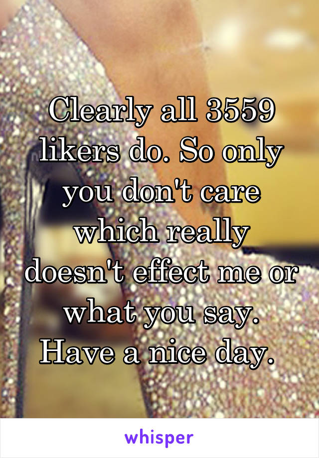 Clearly all 3559 likers do. So only you don't care which really doesn't effect me or what you say. Have a nice day. 