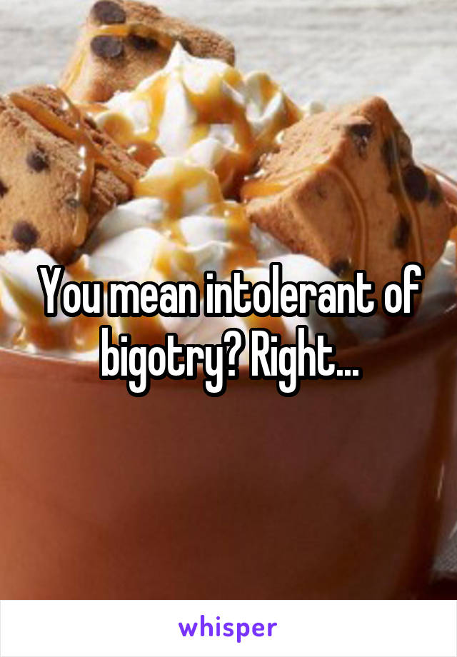 You mean intolerant of bigotry? Right...