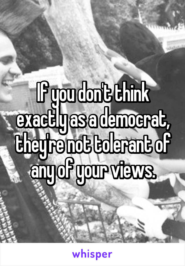 If you don't think exactly as a democrat, they're not tolerant of any of your views.