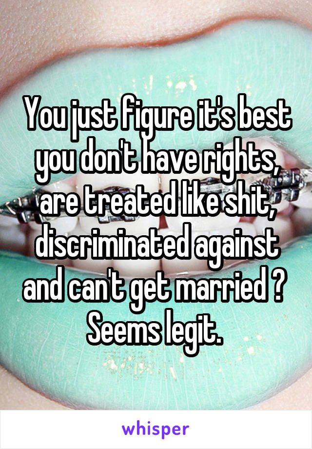 You just figure it's best you don't have rights, are treated like shit, discriminated against and can't get married ? 
Seems legit. 