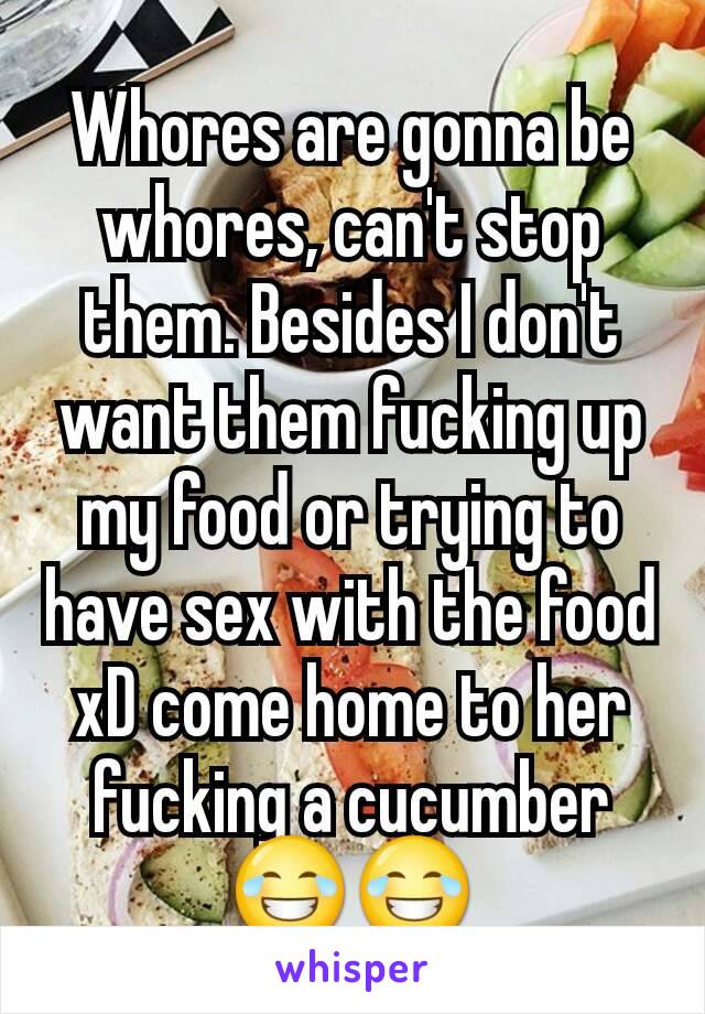 Whores are gonna be whores, can't stop them. Besides I don't want them fucking up my food or trying to have sex with the food xD come home to her fucking a cucumber 😂😂