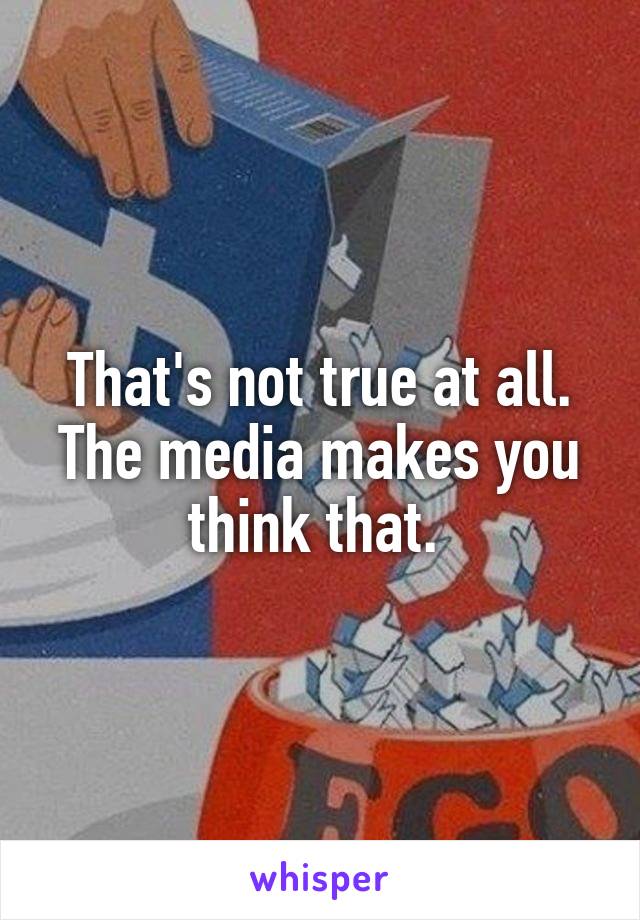 That's not true at all. The media makes you think that. 