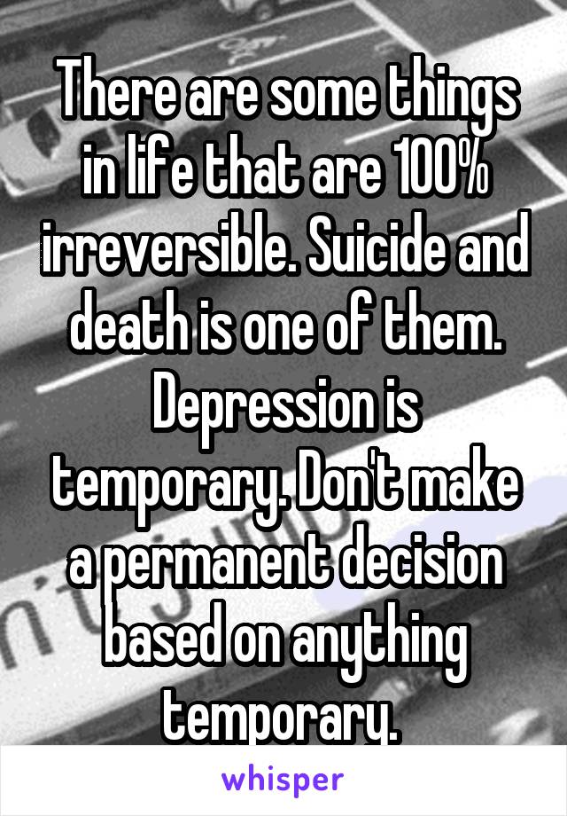There are some things in life that are 100% irreversible. Suicide and death is one of them. Depression is temporary. Don't make a permanent decision based on anything temporary. 