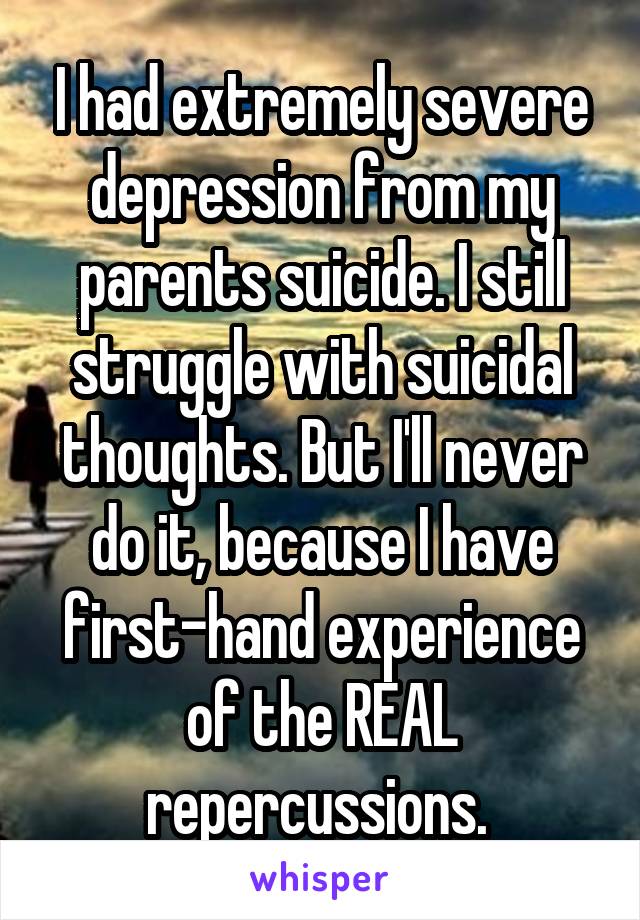 I had extremely severe depression from my parents suicide. I still struggle with suicidal thoughts. But I'll never do it, because I have first-hand experience of the REAL repercussions. 