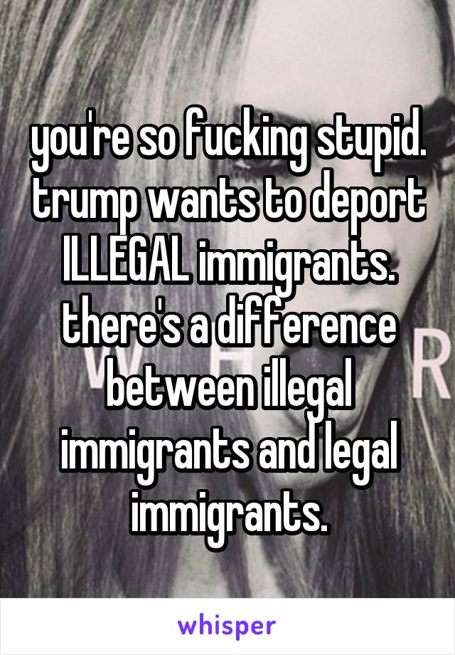 you're so fucking stupid. trump wants to deport ILLEGAL immigrants. there's a difference between illegal immigrants and legal immigrants.