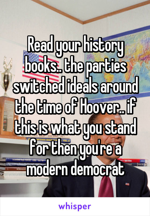 Read your history books.. the parties switched ideals around the time of Hoover.. if this is what you stand for then you're a modern democrat