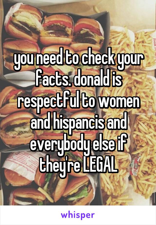 you need to check your facts. donald is respectful to women and hispancis and everybody else if they're LEGAL