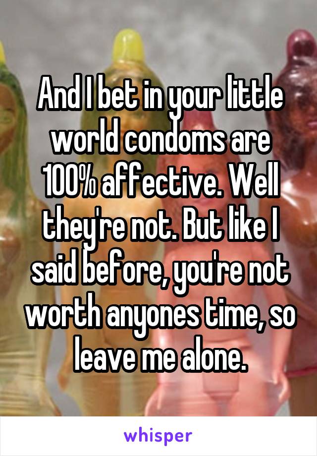 And I bet in your little world condoms are 100% affective. Well they're not. But like I said before, you're not worth anyones time, so leave me alone.