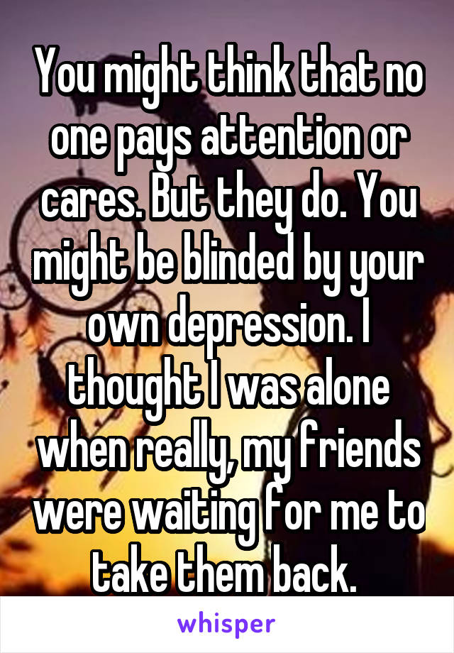 You might think that no one pays attention or cares. But they do. You might be blinded by your own depression. I thought I was alone when really, my friends were waiting for me to take them back. 