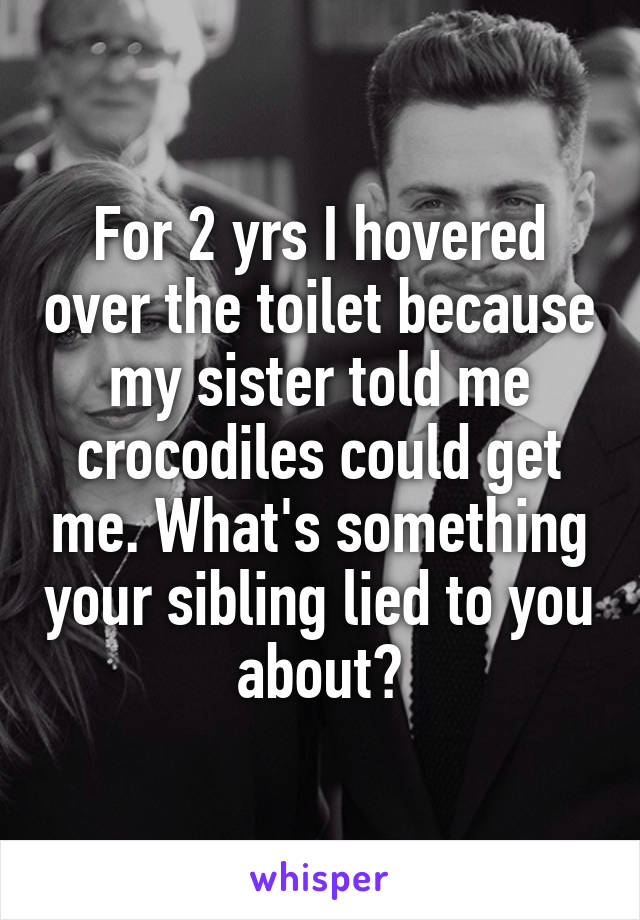 For 2 yrs I hovered over the toilet because my sister told me crocodiles could get me. What's something your sibling lied to you about?