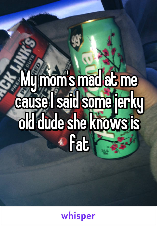 My mom's mad at me cause I said some jerky old dude she knows is fat