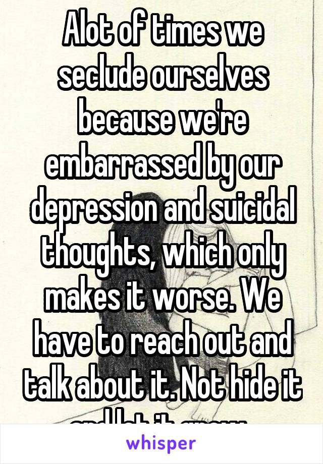 Alot of times we seclude ourselves because we're embarrassed by our depression and suicidal thoughts, which only makes it worse. We have to reach out and talk about it. Not hide it and let it grow. 
