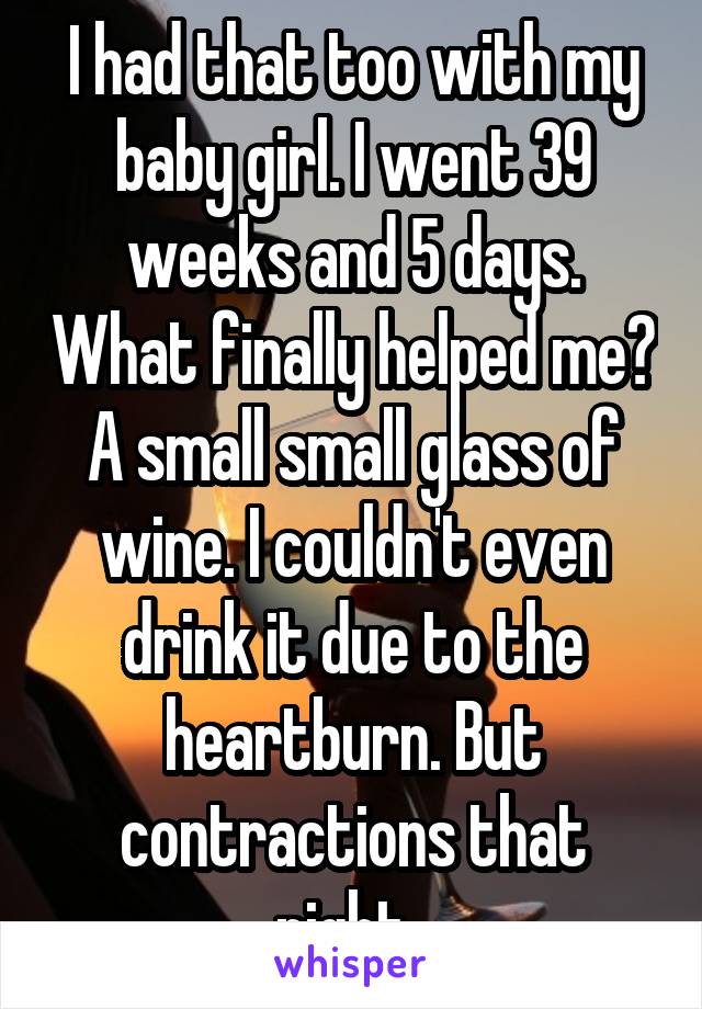 I had that too with my baby girl. I went 39 weeks and 5 days. What finally helped me? A small small glass of wine. I couldn't even drink it due to the heartburn. But contractions that night. 