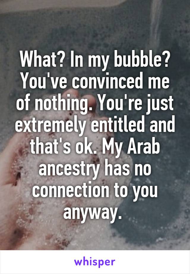 What? In my bubble? You've convinced me of nothing. You're just extremely entitled and that's ok. My Arab ancestry has no connection to you anyway. 