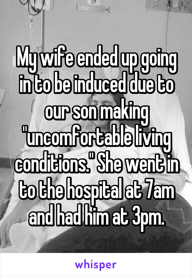 My wife ended up going in to be induced due to our son making "uncomfortable living conditions." She went in to the hospital at 7am and had him at 3pm.