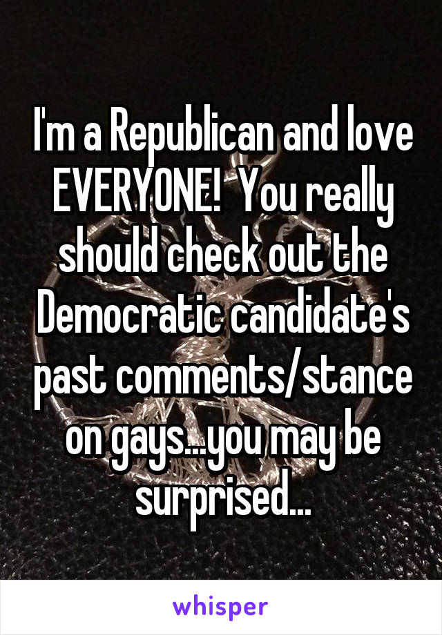 I'm a Republican and love EVERYONE!  You really should check out the Democratic candidate's past comments/stance on gays...you may be surprised...