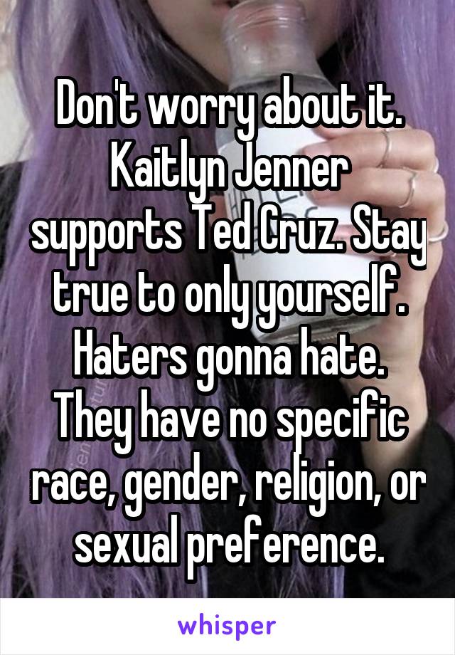 Don't worry about it. Kaitlyn Jenner supports Ted Cruz. Stay true to only yourself. Haters gonna hate. They have no specific race, gender, religion, or sexual preference.