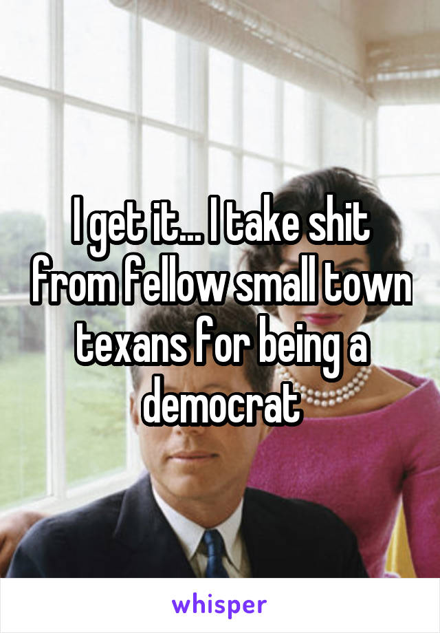 I get it... I take shit from fellow small town texans for being a democrat