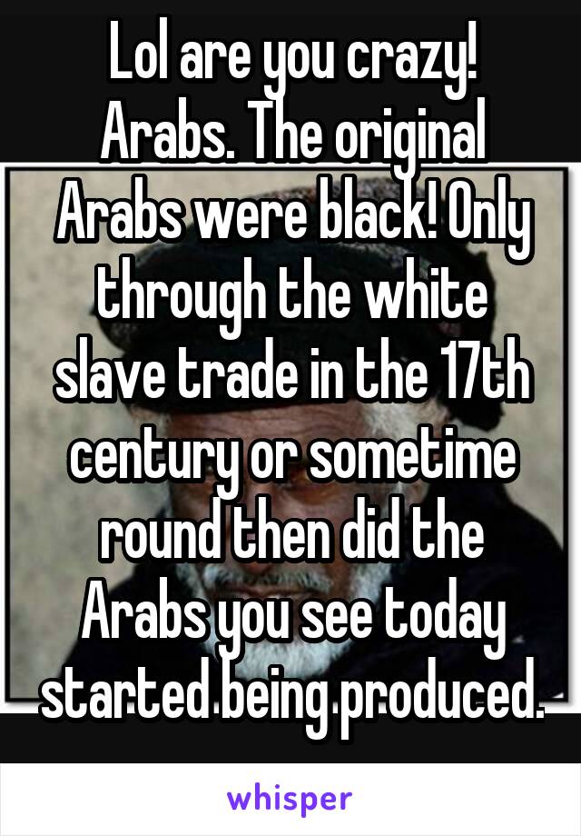 Lol are you crazy! Arabs. The original Arabs were black! Only through the white slave trade in the 17th century or sometime round then did the Arabs you see today started being produced. 