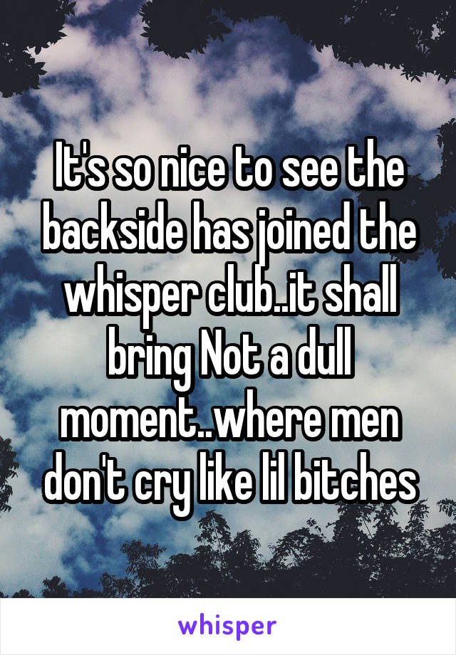 It's so nice to see the backside has joined the whisper club..it shall bring Not a dull moment..where men don't cry like lil bitches