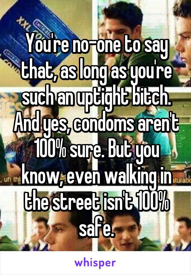 You're no-one to say that, as long as you're such an uptight bitch. And yes, condoms aren't 100% sure. But you know, even walking in the street isn't 100% safe.