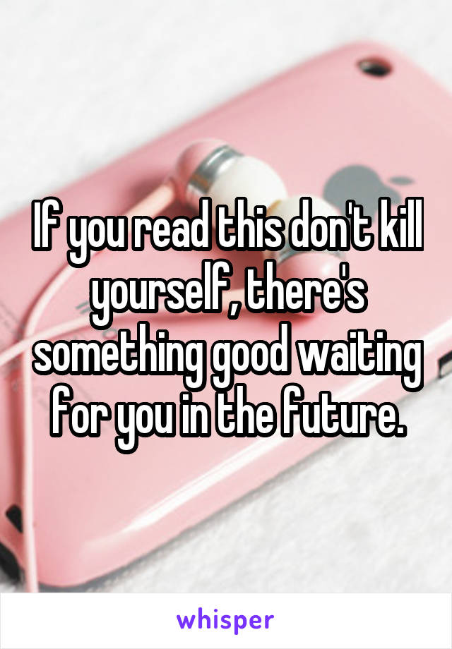 If you read this don't kill yourself, there's something good waiting for you in the future.