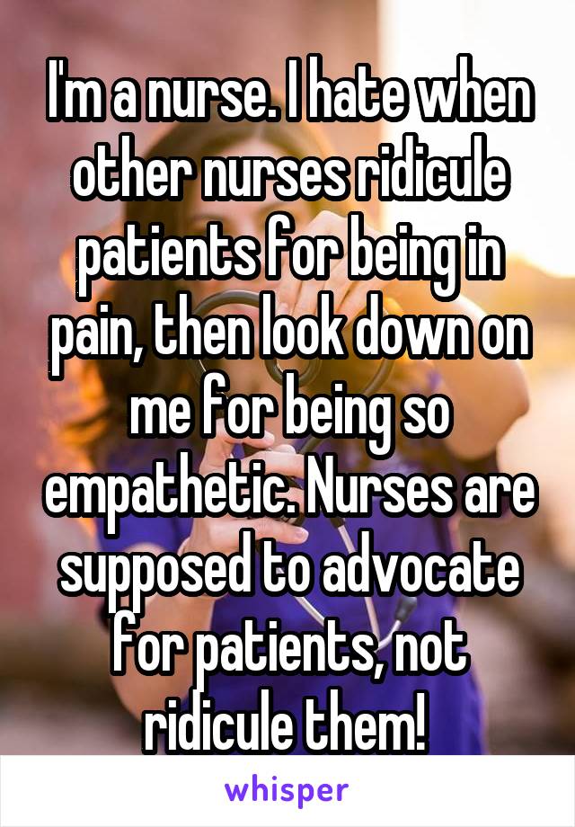I'm a nurse. I hate when other nurses ridicule patients for being in pain, then look down on me for being so empathetic. Nurses are supposed to advocate for patients, not ridicule them! 