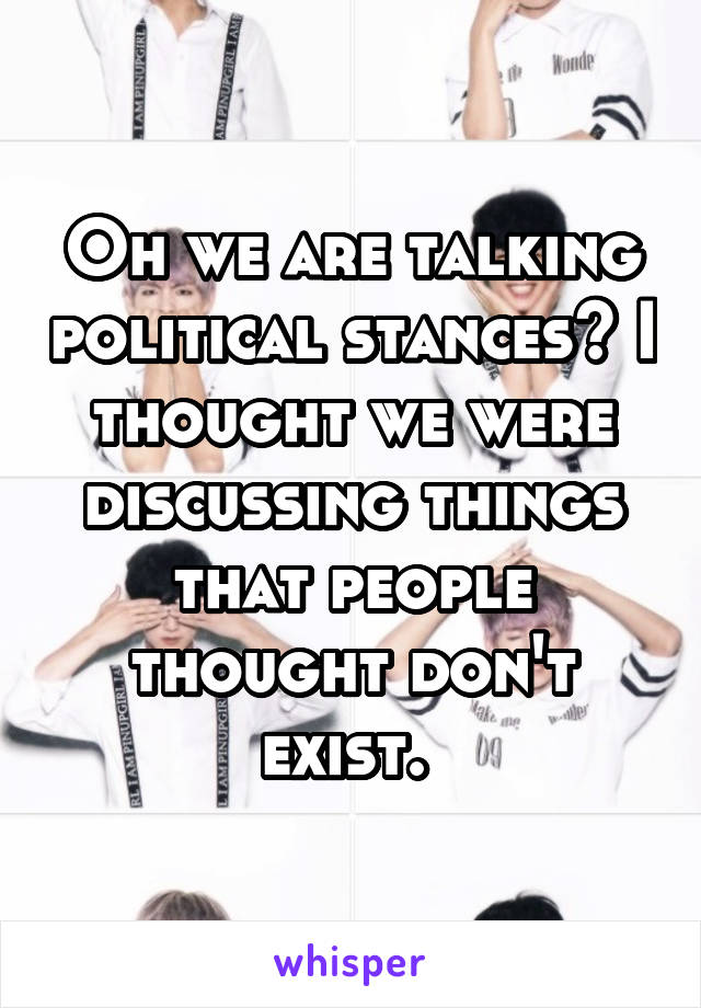 Oh we are talking political stances? I thought we were discussing things that people thought don't exist. 