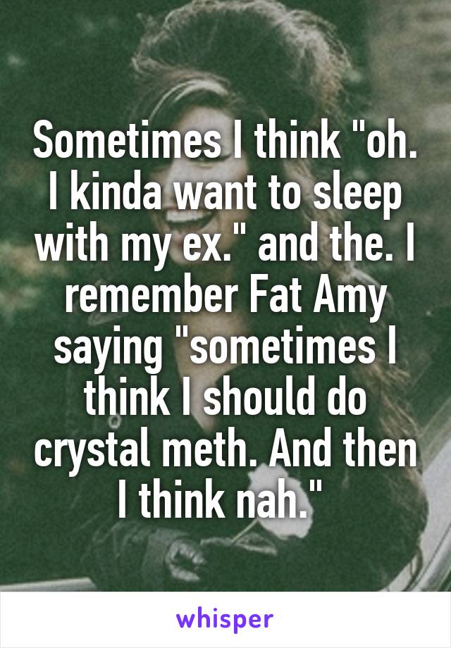 Sometimes I think "oh. I kinda want to sleep with my ex." and the. I remember Fat Amy saying "sometimes I think I should do crystal meth. And then I think nah." 