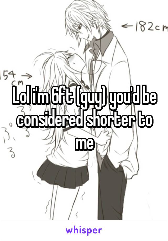 Lol i'm 6ft (guy) you'd be considered shorter to me