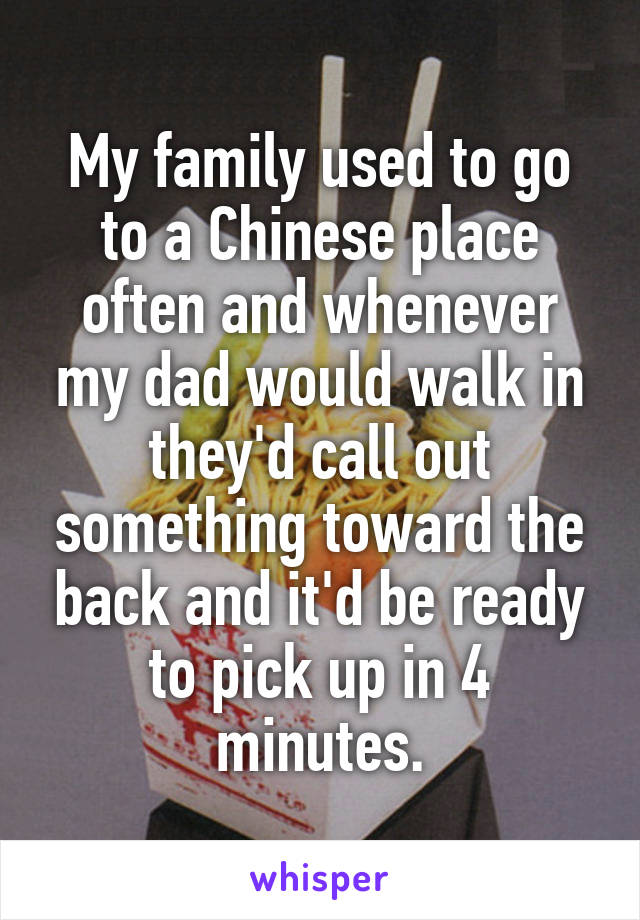 My family used to go to a Chinese place often and whenever my dad would walk in they'd call out something toward the back and it'd be ready to pick up in 4 minutes.