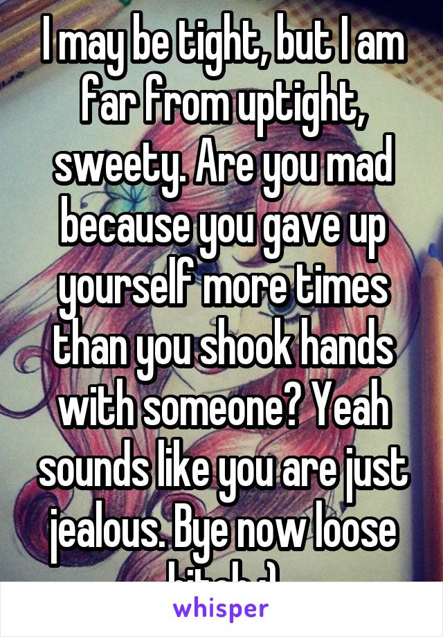 I may be tight, but I am far from uptight, sweety. Are you mad because you gave up yourself more times than you shook hands with someone? Yeah sounds like you are just jealous. Bye now loose bitch :)