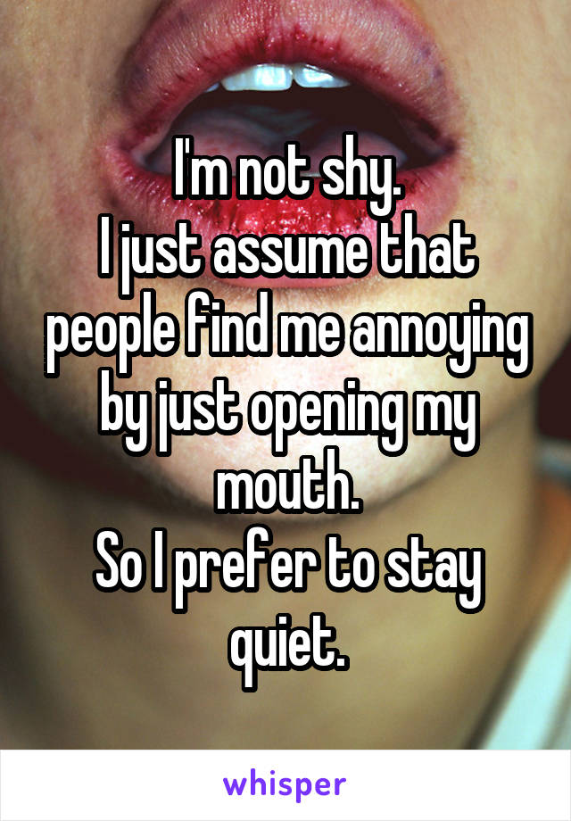 I'm not shy.
I just assume that people find me annoying by just opening my mouth.
So I prefer to stay quiet.