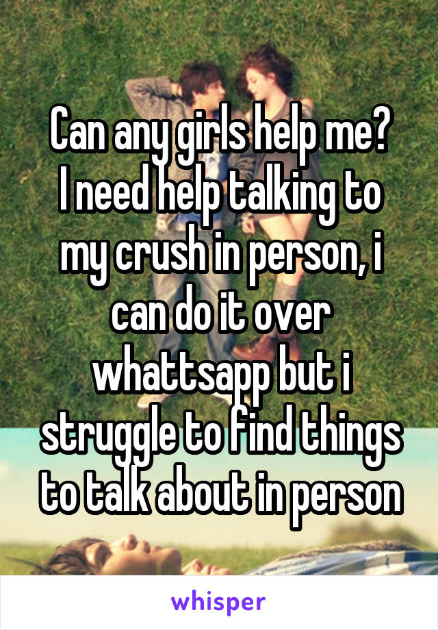 Can any girls help me?
I need help talking to my crush in person, i can do it over whattsapp but i struggle to find things to talk about in person